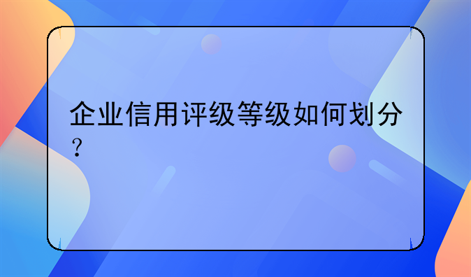企业信用评级等级如何划分？