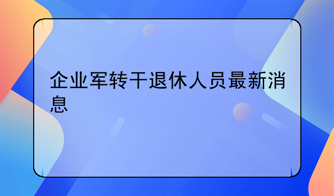 企业军转干退休人员最新消息