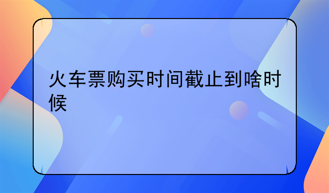 火车票购买时间截止到啥时候