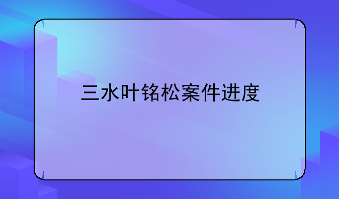 三水叶铭松案件进度