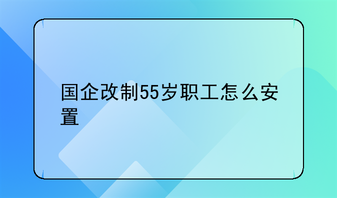国企改制55岁职工怎么安置