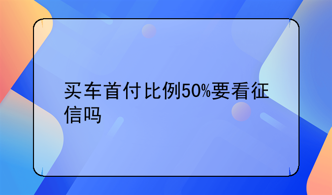 买车首付比例50%要看征信吗