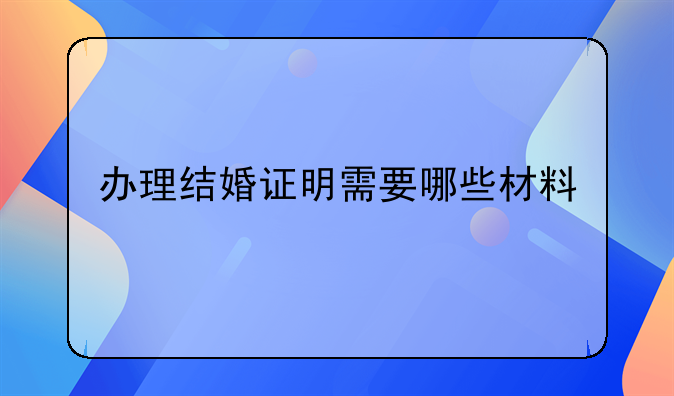 办理结婚证明需要哪些材料