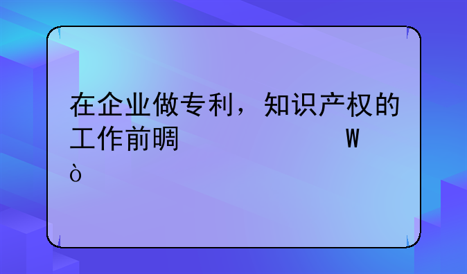在企业做专利，知识产权的工作前景如何？