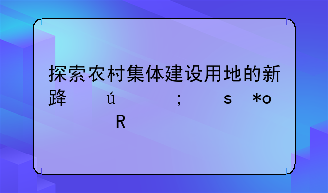 探索农村集体建设用地的新路径与潜力释放