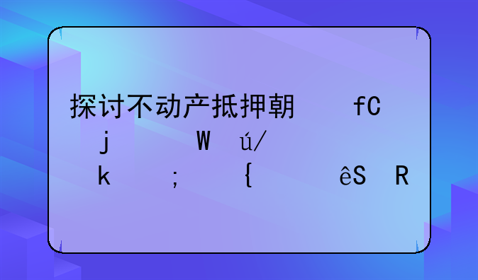 探讨不动产抵押期限的法律规定与实践应用