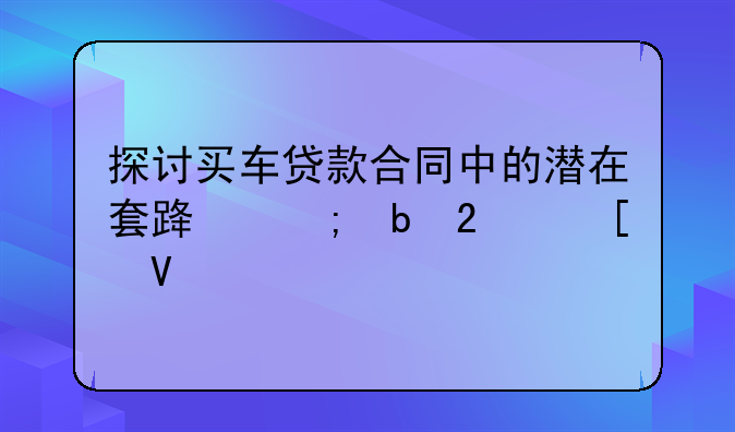 探讨买车贷款合同中的潜在套路与防范策略