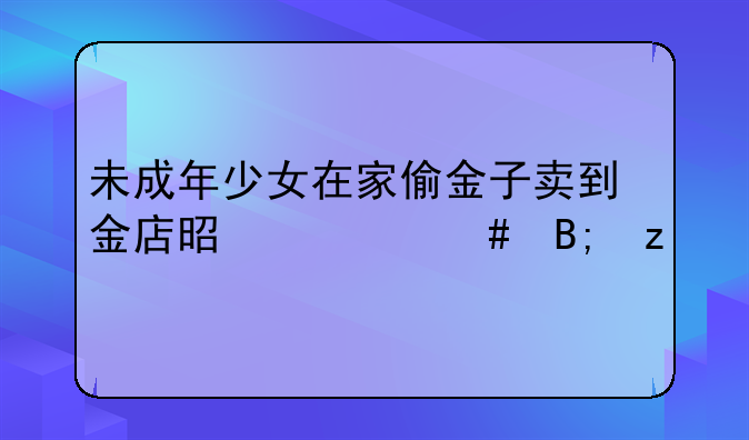 未成年少女在家偷金子卖到金店是什么后果
