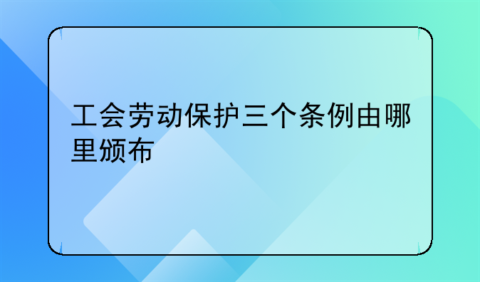 工会劳动保护三个条例由哪里颁布