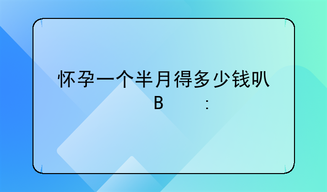 怀孕一个半月得多少钱可以处理掉