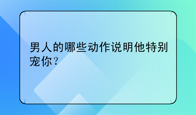 男人的哪些动作说明他特别宠你？