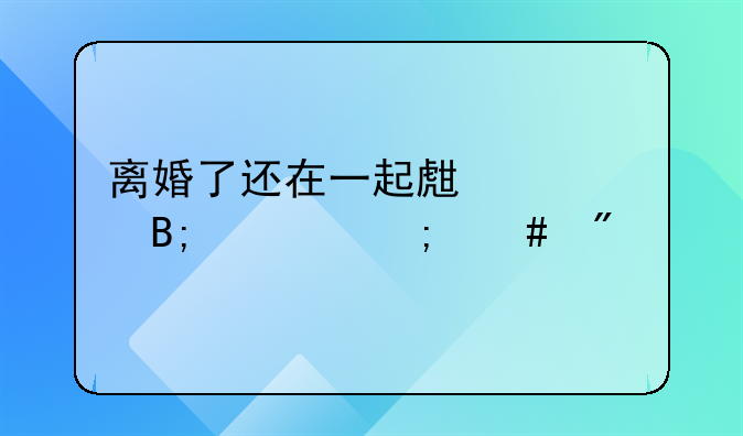 离婚了还在一起生活以后财产怎么分