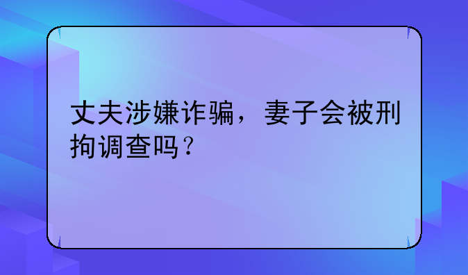 丈夫涉嫌诈骗，妻子会被刑拘调查吗？