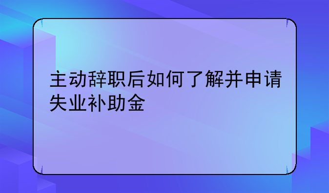 主动辞职后如何了解并申请失业补助金
