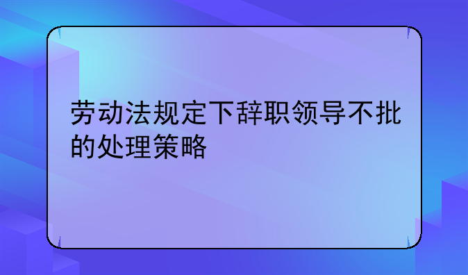 劳动法规定下辞职领导不批的处理策略