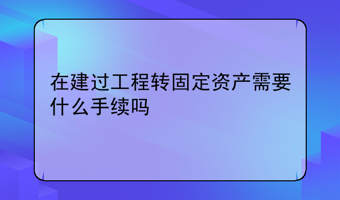 在建过工程转固定资产需要什么手续吗