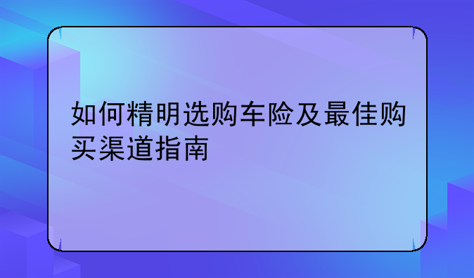 如何精明选购车险及最佳购买渠道指南