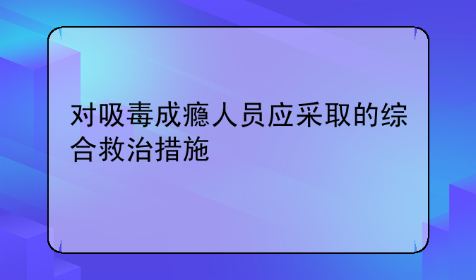 对吸毒成瘾人员应采取的综合救治措施