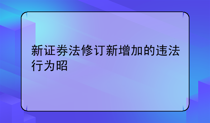 新证券法修订新增加的违法行为是什么