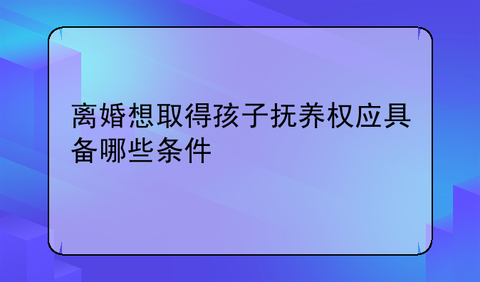离婚想取得孩子抚养权应具备哪些条件