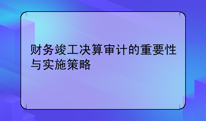 财务竣工决算审计的重要性与实施策略