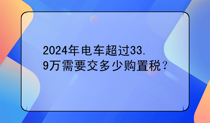2024年电车超过33.9万需要交多少购置税？