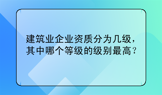 建筑业企业资质分为几级，其中哪个等级的级别最高？