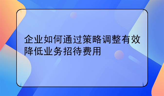 企业如何通过策略调整有效降低业务招待费用