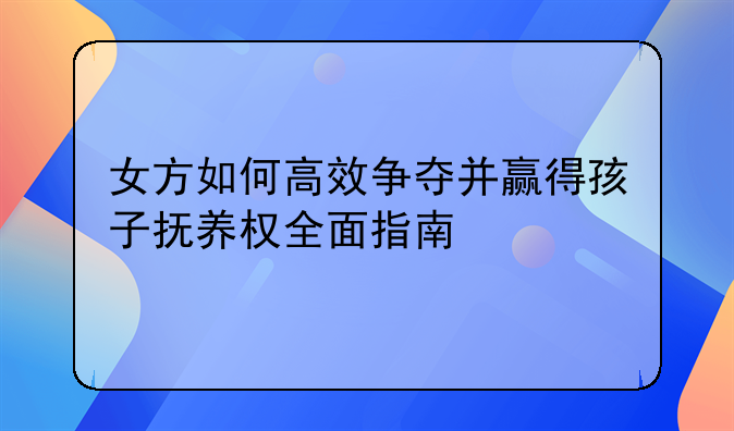 女方如何高效争夺并赢得孩子抚养权全面指南