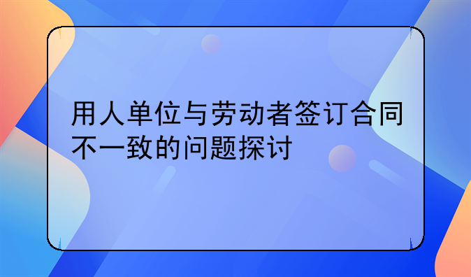 用人单位与劳动者签订合同不一致的问题探讨