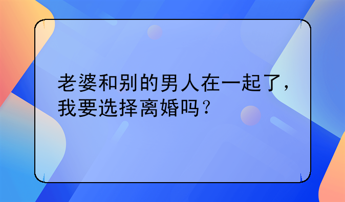 老婆和别的男人在一起了，我要选择离婚吗？