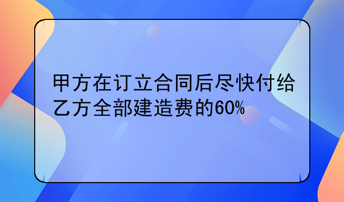 甲方在订立合同后尽快付给乙方全部建造费的60%