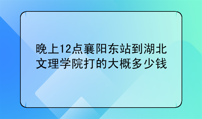 晚上12点襄阳东站到湖北文理学院打的大概多少钱