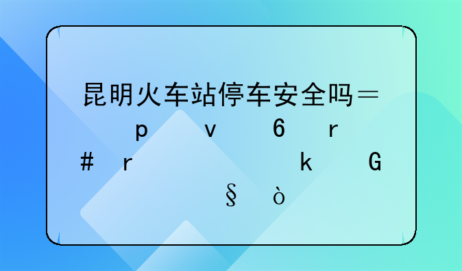 昆明火车站停车安全吗？停10来半月需要多少一天？