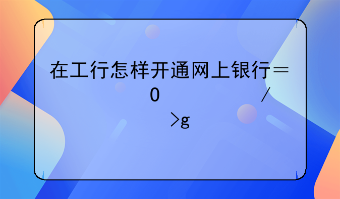 在工行怎样开通网上银行？具体流程详细叙述。为感