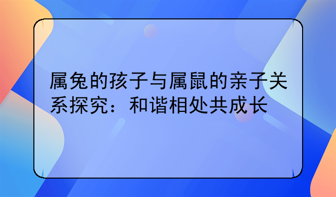 属兔的孩子与属鼠的亲子关系探究：和谐相处共成长