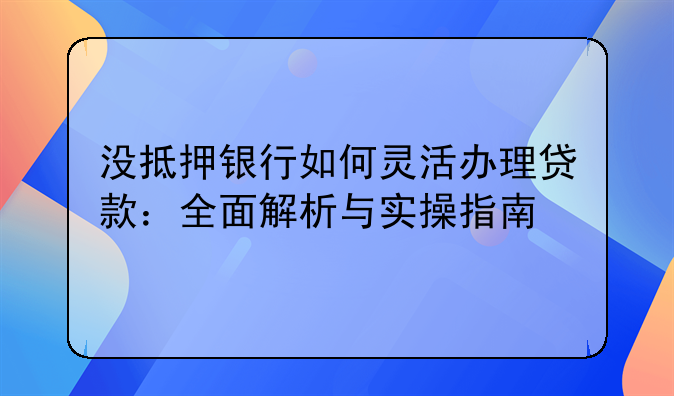 没抵押银行如何灵活办理贷款：全面解析与实操指南