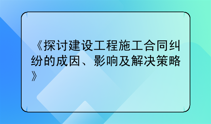 《探讨建设工程施工合同纠纷的成因、影响及解决策略》