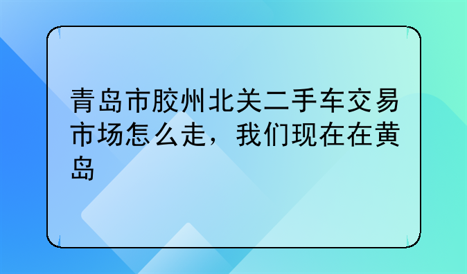 青岛市胶州北关二手车交易市场怎么走，我们现在在黄岛