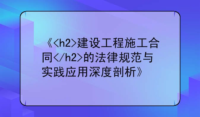 《<h2>建设工程施工合同</h2>的法律规范与实践应用深度剖析》