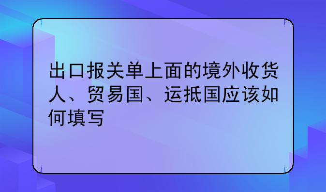 出口报关单上面的境外收货人、贸易国、运抵国应该如何填写