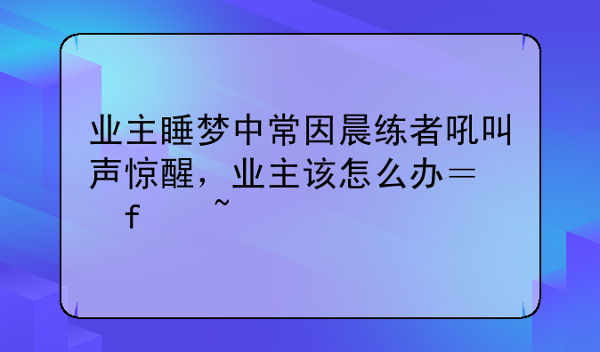 业主睡梦中常因晨练者吼叫声惊醒，业主该怎么办？噪音扰民该如何处理？