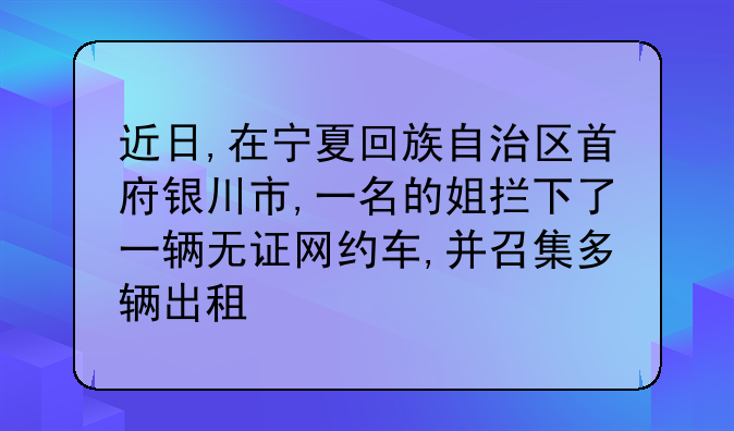 近日,在宁夏回族自治区首府银川市,一名的姐拦下了一辆无证网约车,并召集多辆出租