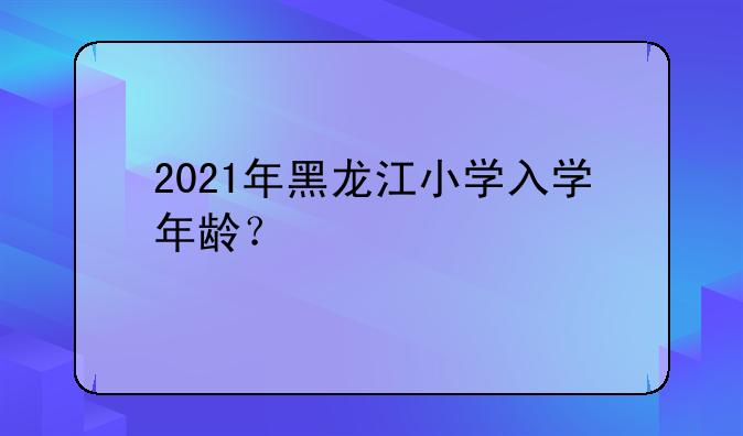 2021年黑龙江小学入学年龄？