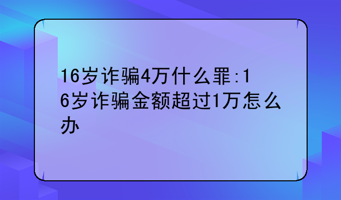 16岁诈骗4万什么罪:16岁诈骗金额超过1万怎么办