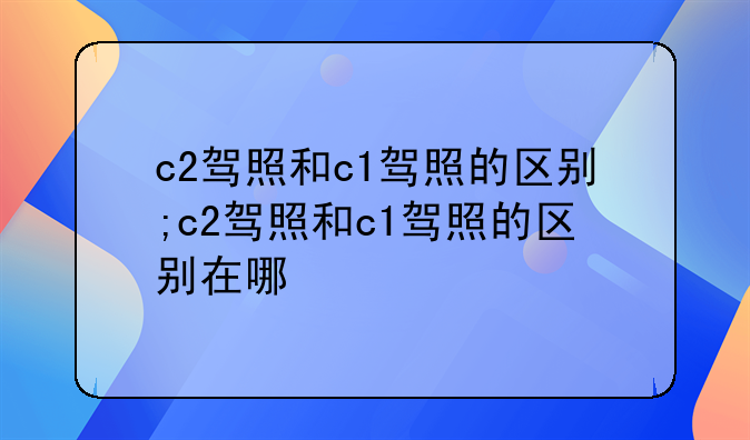 c2驾照和c1驾照的区别;c2驾照和c1驾照的区别在哪