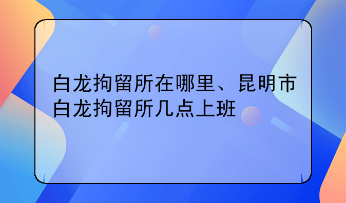 白龙拘留所在哪里、昆明市白龙拘留所几点上班