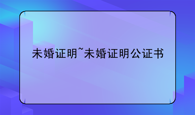未婚证明~未婚证明公证书
