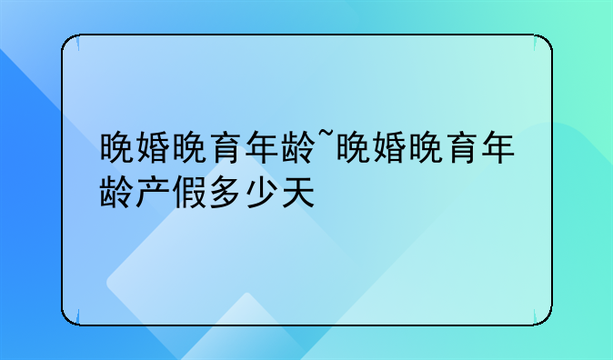 晚婚晚育年龄~晚婚晚育年龄产假多少天