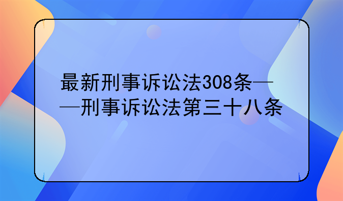 最新刑事诉讼法308条——刑事诉讼法第三十八条